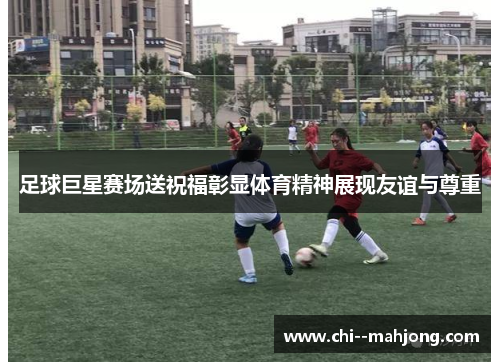 足球巨星赛场送祝福彰显体育精神展现友谊与尊重