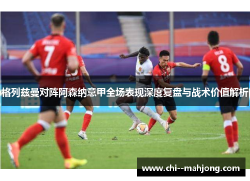 格列兹曼对阵阿森纳意甲全场表现深度复盘与战术价值解析 格列兹曼对阵阿森纳意甲全场表现深度复盘与战术价值解析