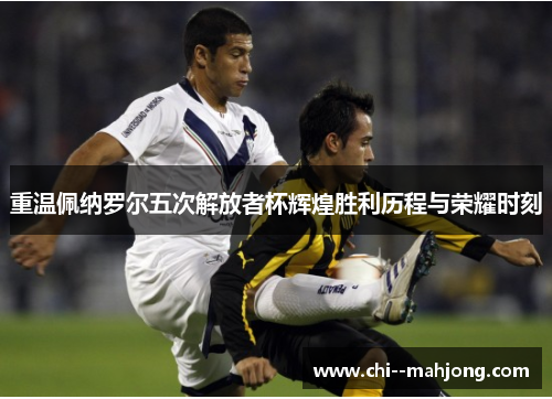 重温佩纳罗尔五次解放者杯辉煌胜利历程与荣耀时刻 重温佩纳罗尔五次解放者杯辉煌胜利历程与荣耀时刻